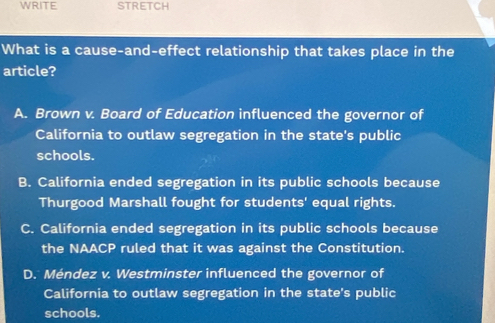 WRITE STRETCH
What is a cause-and-effect relationship that takes place in the
article?
A. Brown v. Board of Education influenced the governor of
California to outlaw segregation in the state's public
schools.
B. California ended segregation in its public schools because
Thurgood Marshall fought for students' equal rights.
C. California ended segregation in its public schools because
the NAACP ruled that it was against the Constitution.
D. Méndez v. Westminster influenced the governor of
California to outlaw segregation in the state's public
schools.