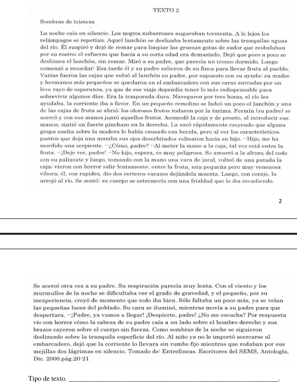 TEXTO 2
Sombras de tristeza
La noche caía en silencio. Los negros nubarrones auguraban tormenta. A lo lejos los
relámpagos se repetían. Aquel lanchón se deslizaba lentamente sobre las tranquilas aguas
del río. Él suspiró y dejó de remar para limpiar las gruesas gotas de sudor que resbalaban
por su rostro; el esfuerzo que hacía a su corta edad era demasiado. Dejó que poco a poco se
deslizara el lanchón, sin remar. Miró a su padre, que parecía un tronco dormido, Luego
comenzó a recordar: Esa tarde él y su padre salieron de su finca para llevar fruta al pueblo.
Varias fueron las cajas que subió al lanchón su padre, por supuesto con su ayuda; su madre
y hermanos más pequeños se quedaron en el embarcadero con sus caras surcadas por un
leve rayo de esperanza, ya que de ese viaje dependía tener lo más indispensable para
sobrevivir algunos días. Era la temporada dura. Navegaron por tres horas, el río les
ayudaba, la corriente iba a favor. En un pequeño remolino se ladeó un poco el lanchón y una
de las cajas de fruta se abrió; los olorosos frutos rodaron por la tarima. Fermín (su padre) se
acercó y con sus manos juntó aquellos frutos. Acomodó la caja y de pronto, al introducir sus
manos, sintió un fuerte pinchazo en la derecha. La sacó rápidamente creyendo que alguna
grapa suelta sobre la madera le había causado esa herida, pero al ver los característicos
puntos que deja una mamba sus ojos desorbitados voltearon hacia su hijo. --Hijo, me ha
mordido una serpiente. --¿Cómo, padre? --Al meter la mano a la caja, tal vez está entre la
fruta. --¡Deje ver, padre! --No hijo, espera, es muy peligrosa. Se amarró a la altura del codo
con su paliacate y luego, tomando con la mano una vara de jaral, volteó de una patada la
caja; vieron con horror salir lentamente, entre la fruta, una pequeña pero muy venenosa
víbora; él, con rapidez, dio dos certeros varazos dejándola muerta. Luego, con coraje, la
arrojó al río. Se sentó; su cuerpo se estremecía con una frialdad que lo iba invadiendo,
2
Se acercó otra vez a su padre. Su respiración parecía muy lenta. Con el viento y los
murmullos de la noche se dificultaba ver el grado de gravedad, y el pequeño, por su
inexperiencia, creyó de momento que todo iba bien. Sólo faltaba un poco más, ya se veían
las pequeñas luces del poblado. Su cara se iluminó, mientras movía a su padre para que
despertara. ·¡Padre, ya vamos a llegar! ¡Despierte, padre! ¿No me escucha? Por respuesta
vio con horror cómo la cabeza de su padre caía a un lado sobre el hombro derecho y sus
brazos cayeron sobre el cuerpo sin fuerza. Como sombras de la noche se siguieron
deslizando sobre la tranquila superficie del río. Al niño ya no le importó acercarse al
embarcadero, dejó que la corriente lo llevara sin rumbo fijo mientras que rodaban por sus
mejillas dos lágrimas en silencio. Tomado de: Entrelíneas. Escritores del SEMS, Antología,
Dic. 2000.pág.20-21
Tipo de texto._
。
