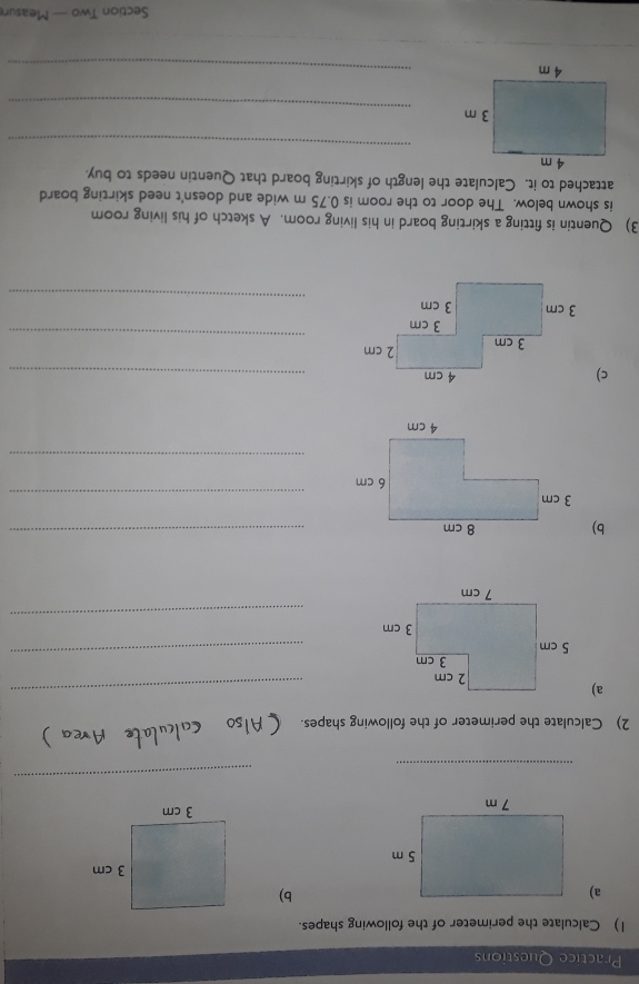 Practice Questions 
1) Calculate the perimeter of the following shapes. 
a) 
b) 

_ 
_ 
2) Calculate the perimeter of the following shapes. 
a) 
_ 
_ 
_ 
b) 8 cm _ 
_ 
_ 
c) 4 cm _ 
_ 
_ 
3) Quentin is fitting a skirting board in his living room. A sketch of his living room 
is shown below. The door to the room is 0.75 m wide and doesn't need skirting board 
attached to it. Calculate the length of skirting board that Quentin needs to buy. 
_ 
_ 
_ 
Section Two — Measun