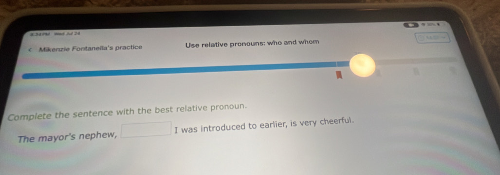 8:34 PM Wed Jul 24 9 
< Mikenzie Fontanella's practice Use relative pronouns: who and whom 
Complete the sentence with the best relative pronoun. 
The mayor's nephew, I was introduced to earlier, is very cheerful.