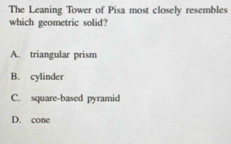 The Leaning Tower of Pisa most closely resembles
which geometric solid?
A. triangular prism
B. cylinder
C. square-based pyramid
D. cone