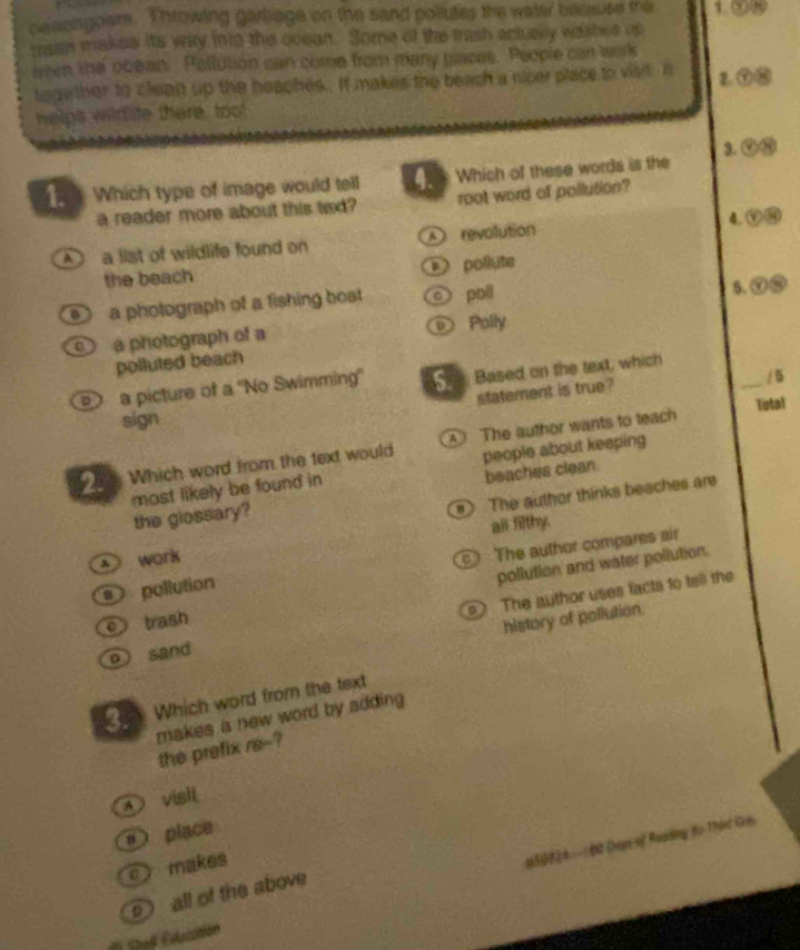 ceachgoers. Throwing garbage on the sand pollutes the water because the 1.
trasin makes its way into the ocean. Some of the trash actualy washes up
om the obean. Pollution can come from many places. People can work
together to clean up the heaches. It makes the beach a nicer place to visit. A 2.
helps wildtife there, too!
1. Which type of image would tell 4. Which of these words is the 3.
a reader more about this texd? root word of pollution?
A a list of wildlife found on A revolution 4.
the beach ) pollute
a photograph of a fishing bost o poil
s.
a photograph of a Polly
polluted beach
a picture of a 'No Swimming' Se, Based on the text, which
statement is true?
_
Total
sign
_. Which word from the text would The author wants to teach
most likely be found in people about keeping
The author thinks beaches are
the glossary? beaches clean.
A work all filthy.
pollution The author compares air
pollution and water pollution.
The author uses facts to tell the
c trash
history of pollution
o sand
_. Which word from the text
makes a new word by adding .
the prefix re-?
A visit
s place
c makes
150924 -- 1Đ0 Chan of Roading đụ Thôn Gio
o all of the above
( Shaß Edutition