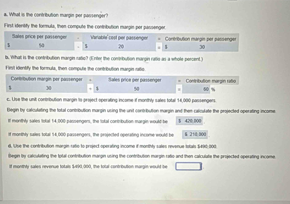 What is the contribution margin per passenger? 
First identify the formula, then compute the contribution margin per passenger. 
Sales price per passenger Variable cost per passenger Contribution margin per passenger 
s 50 $ 20 $ 30
b. What is the contribution margin ratio? (Enter the contribution margin ratio as a whole percent.) 
First identify the formula, then compute the contribution margin ratio. 
Contribution margin per passenger + Sales price per passenger Contribution margin ratio 
s
30
50
+ $ 60 %
= 
c. Use the unit contribution margin to project operating income if monthly sales total 14,000 passengers. 
Begin by calculating the total contribution margin using the unit contribution margin and then calculate the projected operating income. 
If monthly sales total 14,000 passengers, the total contribution margin would be $ 420,000
If monthly sales total 14,000 passengers, the projected operating income would be $ 210,000
d. Use the contribution margin ratio to project operating income if monthly sales revenue totals $490,000. 
Begin by calculating the total contribution margin using the contribution margin ratio and then calculate the projected operating income. 
If monthly sales revenue totals $490,000, the total contribution margin would be