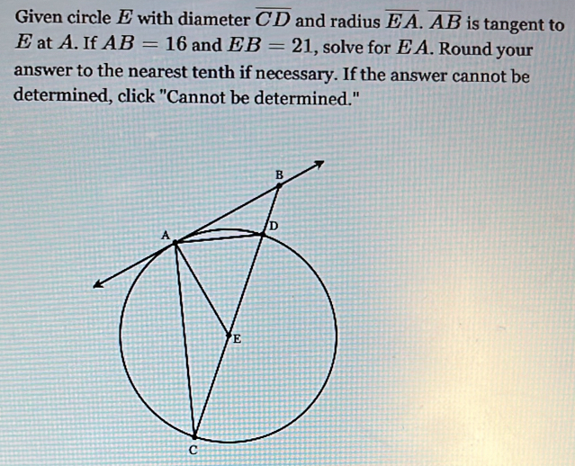 Given circle E with diameter overline CD and radius overline EA. overline AB is tangent to
E at A. If AB=16 and EB=21 , solve for E A. Round your 
answer to the nearest tenth if necessary. If the answer cannot be 
determined, click "Cannot be determined."
c