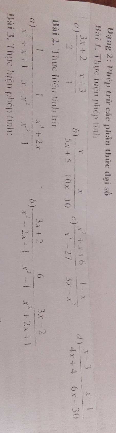 Dạng 2: Phép trừ các phân thức đại số 
Bài 1. Thực hiện phép tính 
a)  (3x+2)/2 - (x+3)/3  6)  x/5x+5 - x/10x-10  c)  (x^2+x+6)/x^3-27 - (1-x)/3x-x^2 
d)  (x-3)/4x+4 - (x-4)/6x-30 
Bài 2, Thực hiện tính trừ 
a)  1/x^2+x+1 - 1/x-x^2 - (x^3+2x)/x^3-1   (3x+2)/x^2-2x+1 - 6/x^2-1 - (3x-2)/x^2+2x+1 
b) 
Bài 3. Thực hiện phép tính: