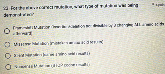 For the above correct mutation, what type of mutation was being 4 poin
demonstrated?
Frameshift Mutation (insertion/deletion not divisible by 3 changing ALL amino acids
afterward)
Missense Mutation (mistaken amino acid results)
Silent Mutation (same amino acid results)
Nonsense Mutation (STOP codon results)