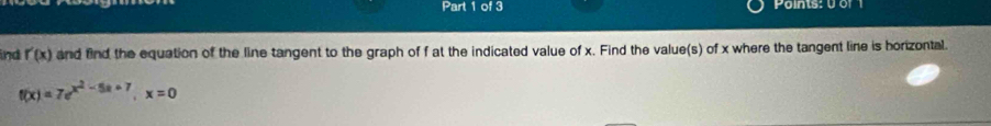 Paints: 0 of 1 
ind r'(x) and find the equation of the line tangent to the graph of f at the indicated value of x. Find the value(s) of x where the tangent line is horizontal.
f(x)=7e^(x^2)-5x+7, x=0