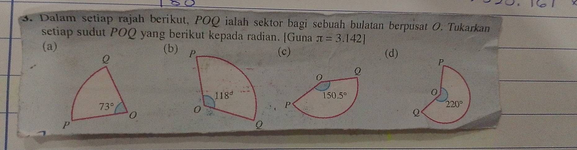 Dalam setiap rajah berikut, POQ ialah sektor bagi sebuah bulatan berpusat O. Tukarkan
setiap sudut POQ yang berikut kepada radian. [Guna π =3.142]
(a) (b) 
Q
(c) (d)
73°
0
P