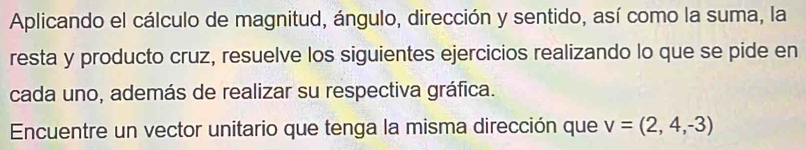 Aplicando el cálculo de magnitud, ángulo, dirección y sentido, así como la suma, la 
resta y producto cruz, resuelve los siguientes ejercicios realizando lo que se pide en 
cada uno, además de realizar su respectiva gráfica. 
Encuentre un vector unitario que tenga la misma dirección que v=(2,4,-3)