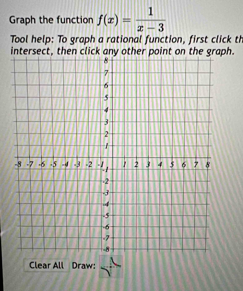 Graph the function f(x)= 1/x-3 
Tool help: To graph a rational function, first click th 
intersect, then click any other point on the graph. 
Clear All Draw: