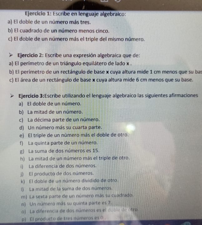 Escribe en lenguaje algebraico: 
a) El doble de un número más tres. 
b) El cuadrado de un número menos cinco. 
c) El doble de un número más el triple del mismo número. 
Ejercicio 2: Escribe una expresión algebraica que de: 
a) El perímetro de un triángulo equilátero de lado x. 
b) El perímetro de un rectángulo de base x cuya altura mide 1 cm menos que su bas 
c) El área de un rectángulo de base x cuya altura mide 6 cm menos que su base. 
Ejercicio 3:Escribe utilizando el lenguaje algebraico las siguientes afirmaciones 
a) El doble de un número. 
b) La mitad de un número. 
c) La décima parte de un número. 
d) Un número más su cuarta parte. 
e) El triple de un número más el doble de otro. 
f) La quinta parte de un número. 
g) La suma de dos números es 15. 
h) La mitad de un número más el triple de otro. 
i) La diferencia de dos números. 
j) El producto de dos números. 
k) El doble de un número dividido de otro. 
l) La mitad de la suma de dos números. 
m) La sexta parte de un número más su cuadrado. 
n) Un número más su quinta parte es 7. 
o) La diferencia de dos números es el doble de otro 
p) El producto de tres números es 0.