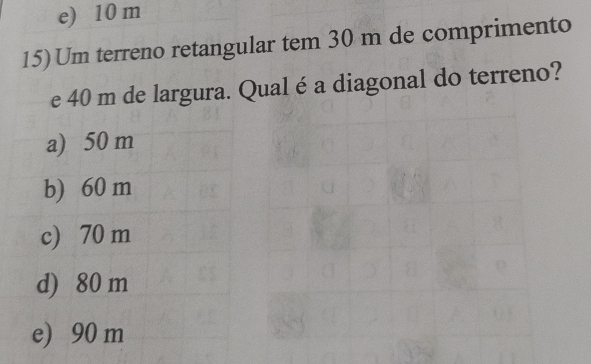 e) 10 m
15) Um terreno retangular tem 30 m de comprimento
e 40 m de largura. Qual é a diagonal do terreno?
a) 50 m
b) 60 m
c) 70 m
d) 80 m
e) 90 m