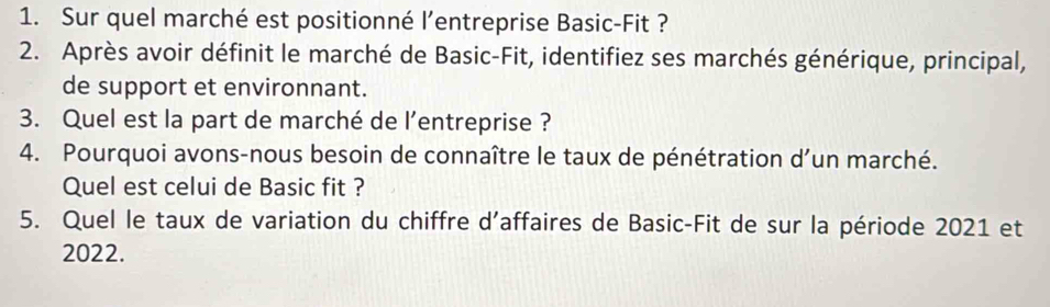 Sur quel marché est positionné l’entreprise Basic-Fit ? 
2. Après avoir définit le marché de Basic-Fit, identifiez ses marchés générique, principal, 
de support et environnant. 
3. Quel est la part de marché de l’entreprise ? 
4. Pourquoi avons-nous besoin de connaître le taux de pénétration d’un marché. 
Quel est celui de Basic fit ? 
5. Quel le taux de variation du chiffre d’affaires de Basic-Fit de sur la période 2021 et 
2022.