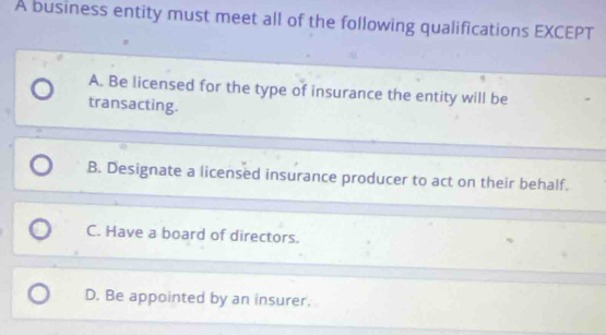 A business entity must meet all of the following qualifications EXCEPT
A. Be licensed for the type of insurance the entity will be
transacting.
B. Designate a licensed insurance producer to act on their behalf.
C. Have a board of directors.
D. Be appointed by an insurer.