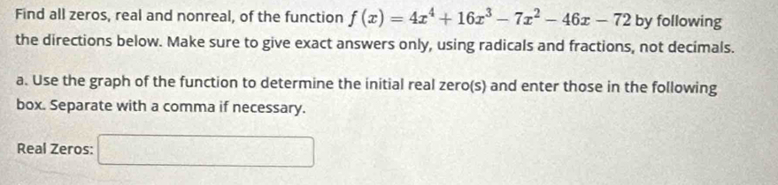 Find all zeros, real and nonreal, of the function f(x)=4x^4+16x^3-7x^2-46x-72 by following 
the directions below. Make sure to give exact answers only, using radicals and fractions, not decimals. 
a. Use the graph of the function to determine the initial real zero(s) and enter those in the following 
box. Separate with a comma if necessary. 
Real Zeros: □