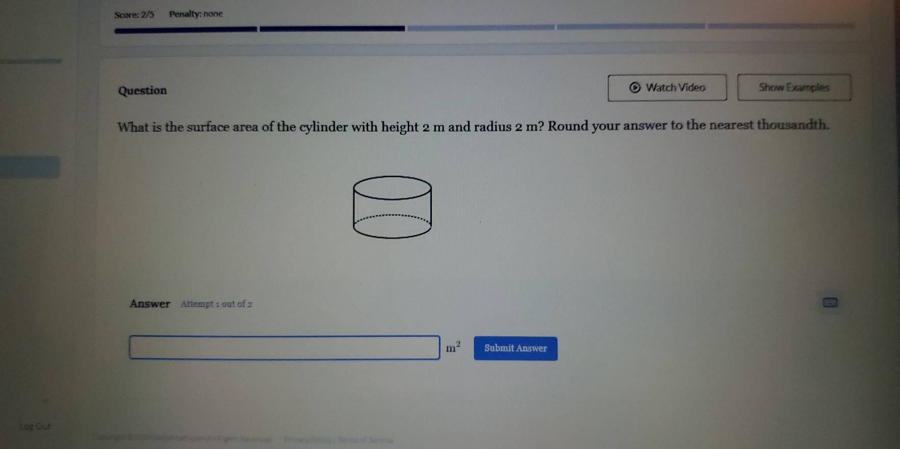 Score: 2/5 Penalty: none 
Question Watch Video Show Examples 
What is the surface area of the cylinder with height 2 m and radius 2 m? Round your answer to the nearest thousandth. 
Answer Attempt 1 out of 2
□ m^2 Submit Answer 
Log Out 
= Privacy Policy - Terms of Servio