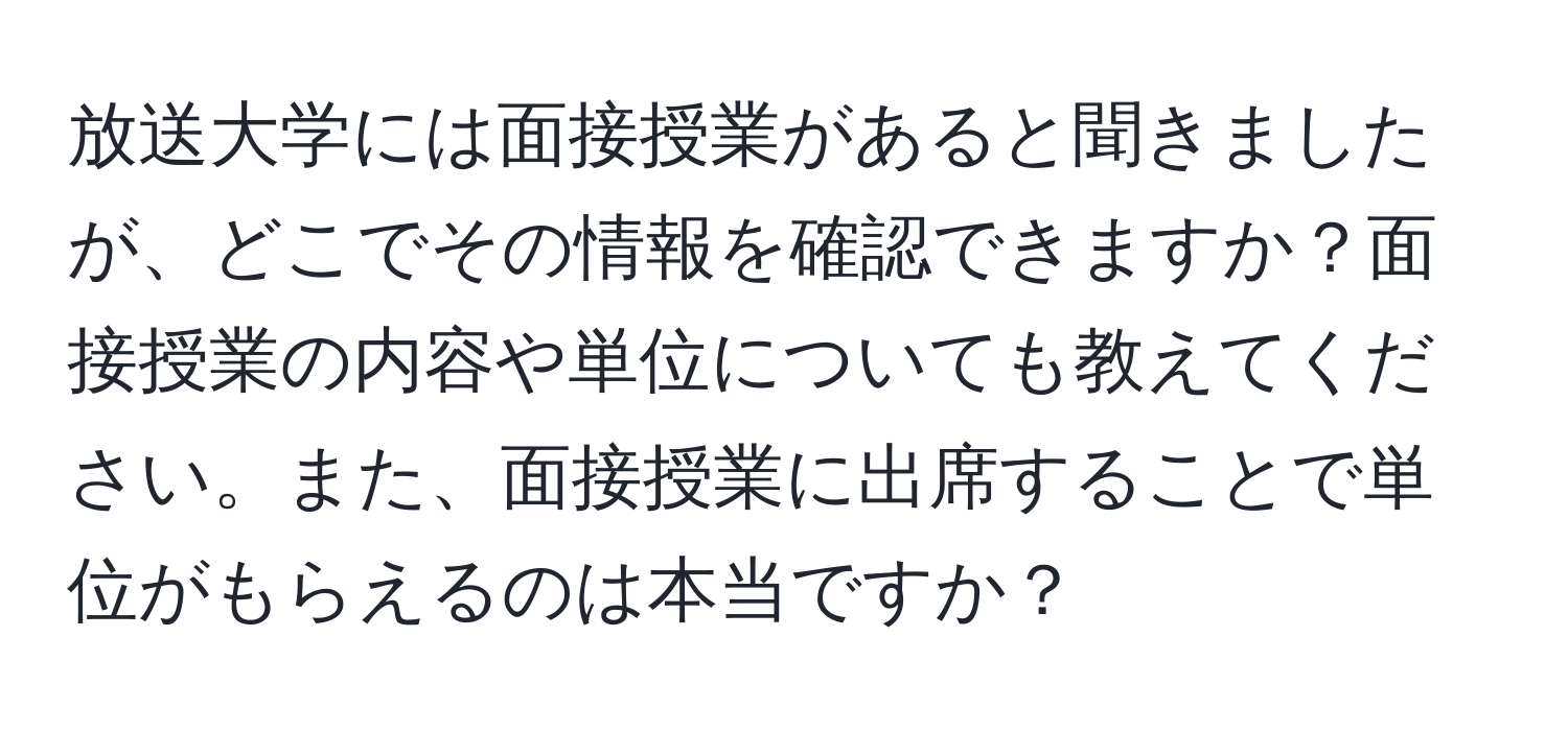 放送大学には面接授業があると聞きましたが、どこでその情報を確認できますか？面接授業の内容や単位についても教えてください。また、面接授業に出席することで単位がもらえるのは本当ですか？