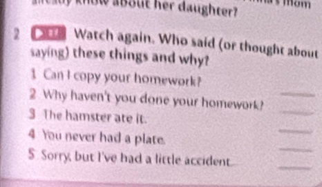 mom 
M t auy know about her daughter? 
2 Watch again. Who said (or thought about 
saying) these things and why? 
1 Can I copy your homework? 
2 Why haven't you done your homework?_ 
3 The hamster ate it. 
_ 
_ 
4 You never had a plate. 
_ 
S. Sorry, but I've had a little accident 
_