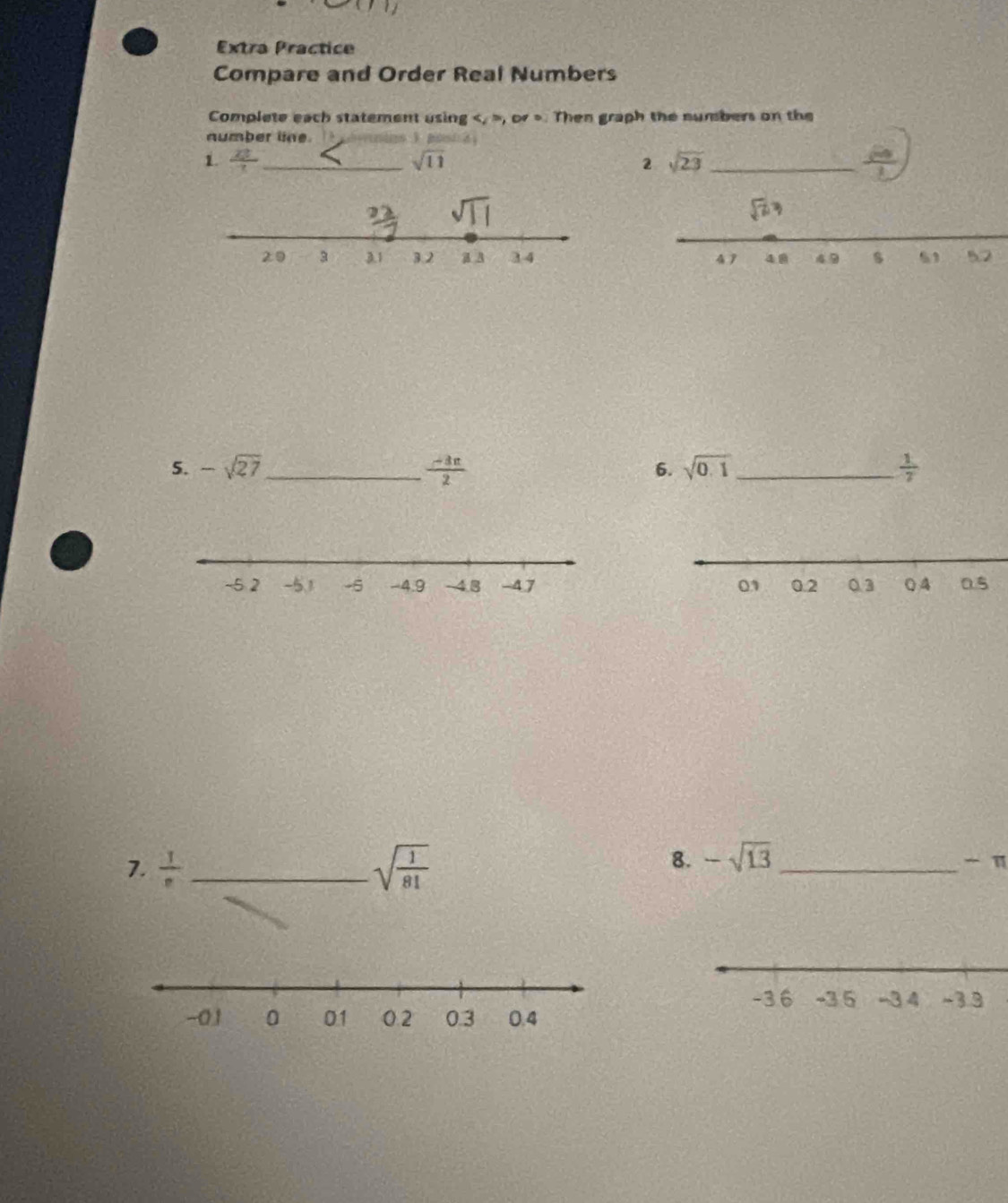 Extra Practice
Compare and Order Real Numbers
Complete each statement using , or >. Then graph the numbers on the
number line   Bon 
1.  23/7  _ sqrt(11) 2 sqrt(23) _
 
5. -sqrt(27) _  (-3π )/2  sqrt(0.1) _  1/7 
6.
 
7.  1/e  _ sqrt(frac 1)81
8. -sqrt(13) _
- π
-3 6 -3 5 -3 4 ~3.3