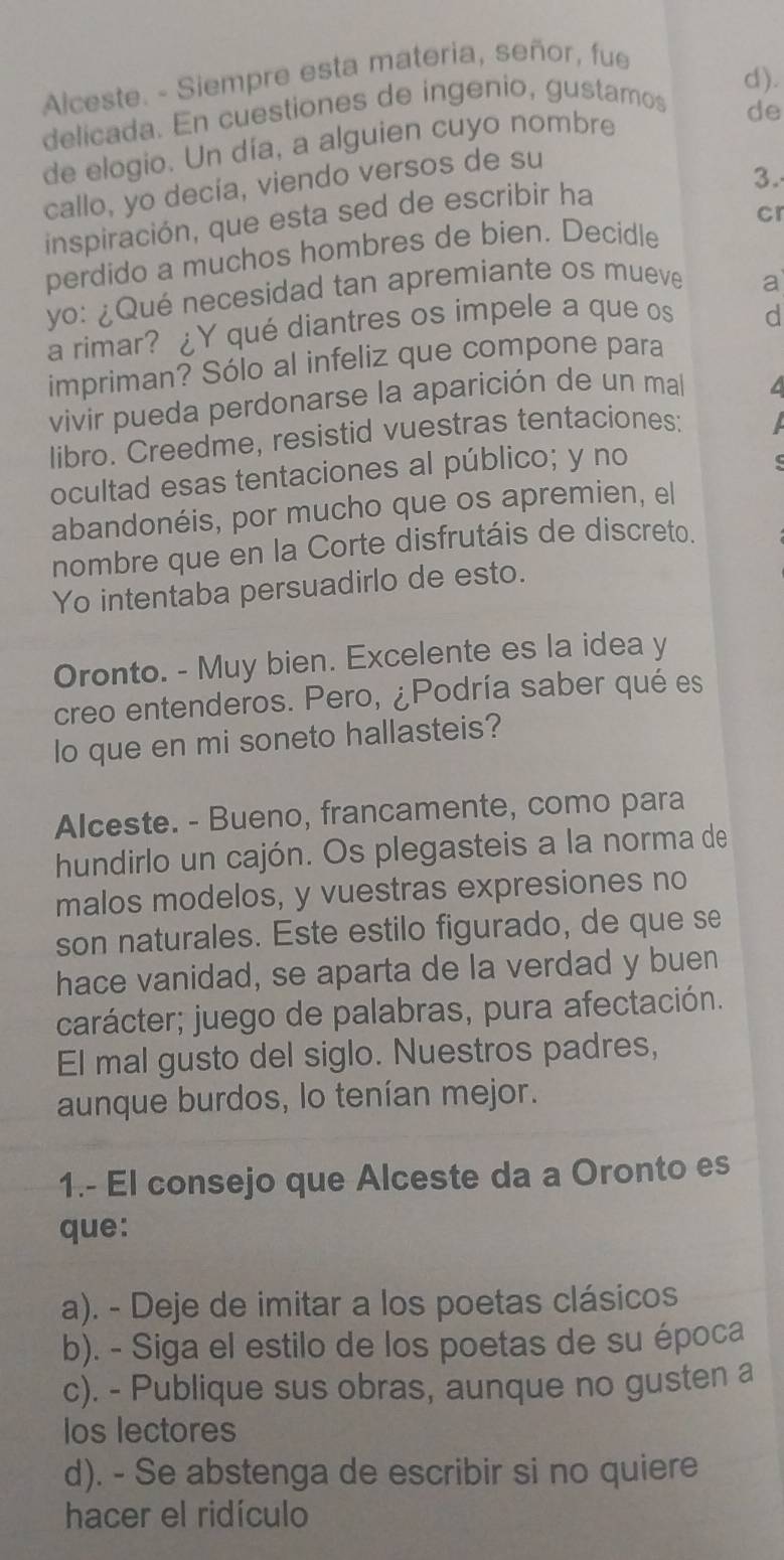 Alceste. - Siempre esta materia, señor, fue
d).
delicada. En cuestiones de ingenio, gustamos
de elogio. Un día, a alguien cuyo nombre
de
3.
callo, yo decía, viendo versos de su
inspiración, que esta sed de escribir ha
perdido a muchos hombres de bien. Decidle cr
yo: ¿Qué necesidad tan apremiante os mueve
a
a rimar? ¿Y qué diantres os impele a que os
d
impriman? Sólo al infeliz que compone para
vivir pueda perdonarse la aparición de un mal a
libro. Creedme, resistid vuestras tentaciones:
ocultad esas tentaciones al público; y no
abandonéis, por mucho que os apremien, el
nombre que en la Corte disfrutáis de discreto.
Yo intentaba persuadirlo de esto.
Oronto. - Muy bien. Excelente es la idea y
creo entenderos. Pero, ¿Podría saber qué es
lo que en mi soneto hallasteis?
Alceste. - Bueno, francamente, como para
hundirlo un cajón. Os plegasteis a la norma de
malos modelos, y vuestras expresiones no
son naturales. Este estilo figurado, de que se
hace vanidad, se aparta de la verdad y buen
carácter; juego de palabras, pura afectación.
El mal gusto del siglo. Nuestros padres,
aunque burdos, lo tenían mejor.
1.- El consejo que Alceste da a Oronto es
que:
a). - Deje de imitar a los poetas clásicos
b). - Siga el estilo de los poetas de su época
c). - Publique sus obras, aunque no gusten a
los lectores
d). - Se abstenga de escribir si no quiere
hacer el ridículo