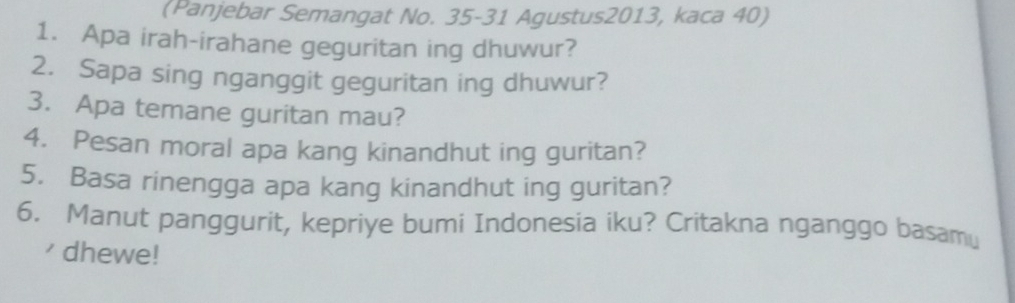 (Panjebar Semangat No. 35-31 Agustus2013, kaca 40) 
1. Apa irah-irahane geguritan ing dhuwur? 
2. Sapa sing nganggit geguritan ing dhuwur? 
3. Apa temane guritan mau? 
4. Pesan moral apa kang kinandhut ing guritan? 
5. Basa rinengga apa kang kinandhut ing guritan? 
6. Manut panggurit, kepriye bumi Indonesia iku? Critakna nganggo basamu 
' dhewe!