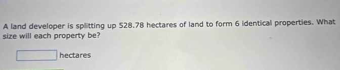 A land developer is splitting up 528.78 hectares of land to form 6 identical properties. What 
size will each property be?
hectares