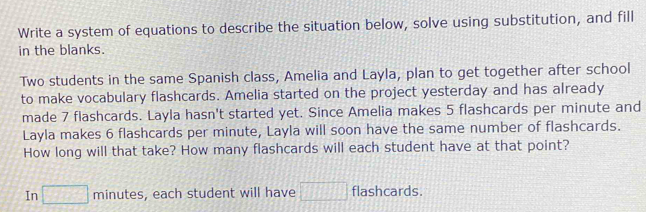 Write a system of equations to describe the situation below, solve using substitution, and fill 
in the blanks. 
Two students in the same Spanish class, Amelia and Layla, plan to get together after school 
to make vocabulary flashcards. Amelia started on the project yesterday and has already 
made 7 flashcards. Layla hasn't started yet. Since Amelia makes 5 flashcards per minute and 
Layla makes 6 flashcards per minute, Layla will soon have the same number of flashcards. 
How long will that take? How many flashcards will each student have at that point? 
In □ minutes , each student will have □ flashcards.