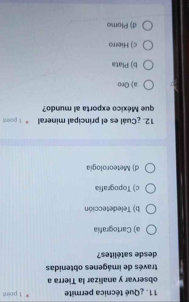 ¿Qué técnica permite 1 point
observar y analizar la Tierra a
través de imágenes obtenidas
desde satélites?
a) Cartografía
b) Teledetección
c) Topografía
d) Meteorología
12. ¿Cuál es el principal mineral * 1 point
que México exporta al mundo?
a) Oro
b) Plata
c) Hierro
d) Plomo