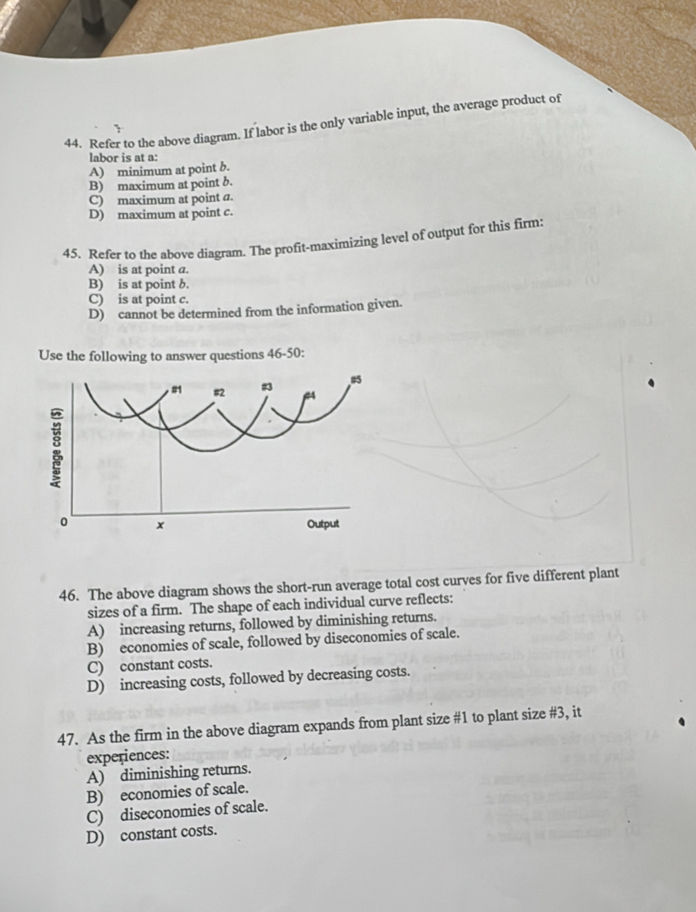 Refer to the above diagram. If labor is the only variable input, the average product of
labor is at a:
A) minimum at point b.
B) maximum at point b.
C) maximum at point a.
D) maximum at point c.
45. Refer to the above diagram. The profit-maximizing level of output for this firm:
A) is at point a.
B) is at point b.
C) is at point c.
D) cannot be determined from the information given.
Use the following to answer questions 46-50:
46. The above diagram shows the short-run average total cost curves for five different plant
sizes of a firm. The shape of each individual curve reflects:
A) increasing returns, followed by diminishing returns.
B) economies of scale, followed by diseconomies of scale.
C) constant costs.
D) increasing costs, followed by decreasing costs.
47. As the firm in the above diagram expands from plant size # 1 to plant size #3, it
experiences:
A) diminishing returns.
B) economies of scale.
C) diseconomies of scale.
D) constant costs.