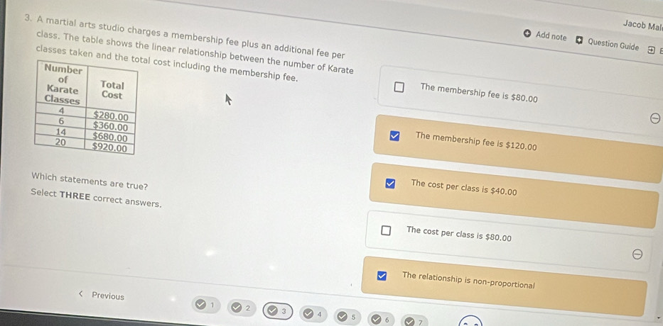 Jacob Mal
3. A martial arts studio charges a membership fee plus an additional fee per
Add note Question Guide
class. The table shows the linear relationship between the number of Karate
classes taken anl cost including the membership fee. The membership fee is $80.00
The membership fee is $120.00
Which statements are true?
The cost per class is $40.00
Select THREE correct answers. The cost per class is $80.00
The relationship is non-proportional
< Previous
 1 2 3 4