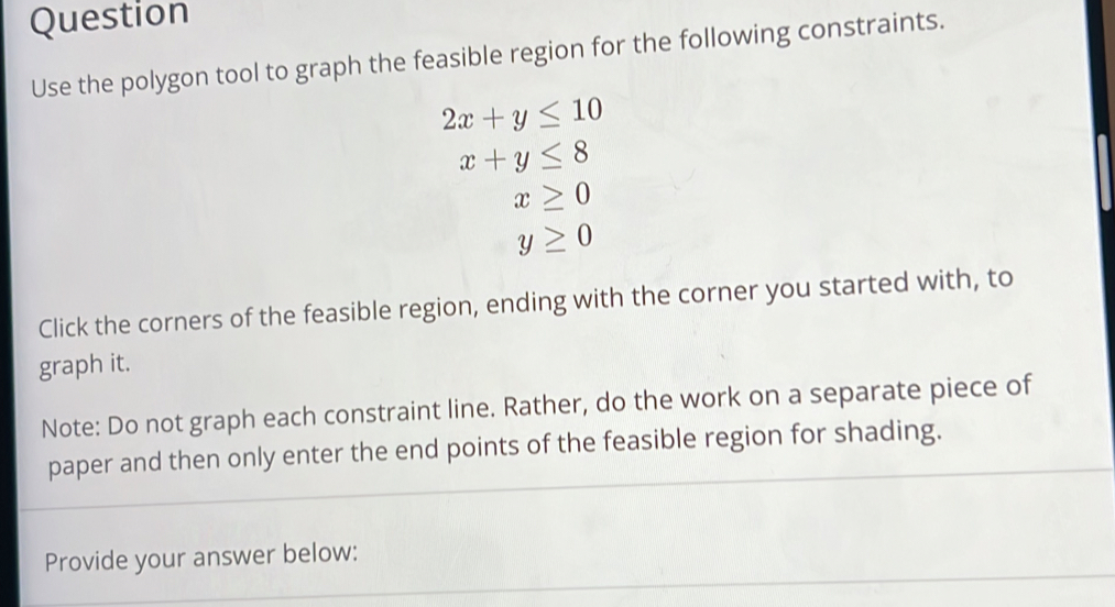 Question 
Use the polygon tool to graph the feasible region for the following constraints.
2x+y≤ 10
x+y≤ 8
x≥ 0
y≥ 0
Click the corners of the feasible region, ending with the corner you started with, to 
graph it. 
Note: Do not graph each constraint line. Rather, do the work on a separate piece of 
paper and then only enter the end points of the feasible region for shading. 
Provide your answer below: