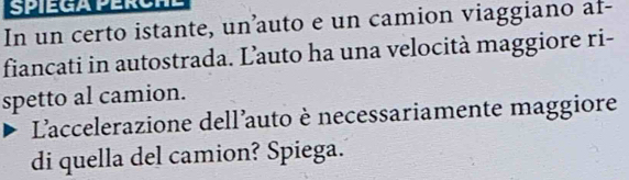 In un certo istante, un’auto e un camion viaggiano af- 
fiancati in autostrada. Lauto ha una velocità maggiore ri- 
spetto al camion. 
L'accelerazione dell'auto è necessariamente maggiore 
di quella del camion? Spiega.