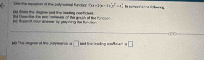 Ulse the equation of the polynomial function f(x)=2(x-3)(x^2-4) to complete the following. 
(a) Sate the degree and the leading coofficient. 
(s) Describe the end behavior of the graph of the function. 
(c) Support your answer by graphing the function. 
_ 
_ 
(a) The degree of the polynomial is □ and the leading coefficient is □