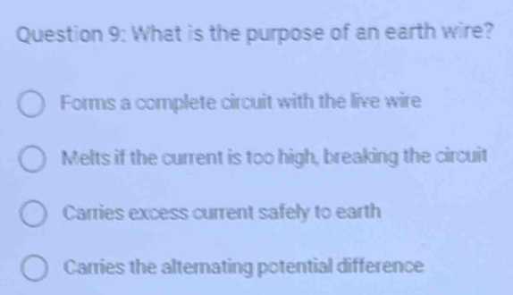 What is the purpose of an earth wire?
Forms a complete circuit with the live wire
Melts if the current is too high, breaking the circuit
Carries excess current safely to earth
Carries the alternating potential difference