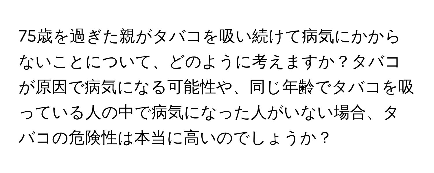 75歳を過ぎた親がタバコを吸い続けて病気にかからないことについて、どのように考えますか？タバコが原因で病気になる可能性や、同じ年齢でタバコを吸っている人の中で病気になった人がいない場合、タバコの危険性は本当に高いのでしょうか？