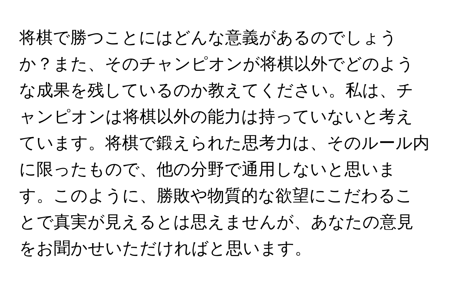 将棋で勝つことにはどんな意義があるのでしょうか？また、そのチャンピオンが将棋以外でどのような成果を残しているのか教えてください。私は、チャンピオンは将棋以外の能力は持っていないと考えています。将棋で鍛えられた思考力は、そのルール内に限ったもので、他の分野で通用しないと思います。このように、勝敗や物質的な欲望にこだわることで真実が見えるとは思えませんが、あなたの意見をお聞かせいただければと思います。