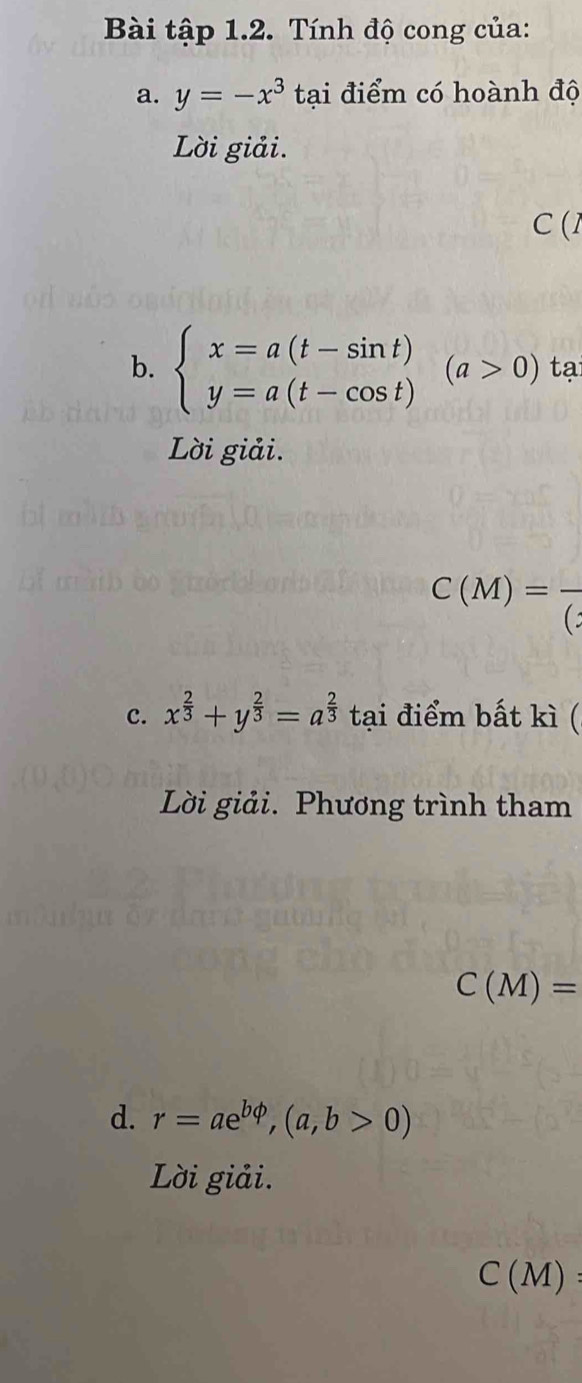 Bài tập 1.2. Tính độ cong của: 
a. y=-x^3 tại điểm có hoành độ 
Lời giải. 
□ (1 
b. beginarrayl x=a(t-sin t) y=a(t-cos t)endarray.  (a>0) tạ 
Lời giải.
C(M)=frac ()
c. x^(frac 2)3+y^(frac 2)3=a^(frac 2)3 tại điểm bất kì ( 
Lời giải. Phương trình tham
C(M)=
d. r=ae^(bphi),(a,b>0)
Lời giải.
C(M) :