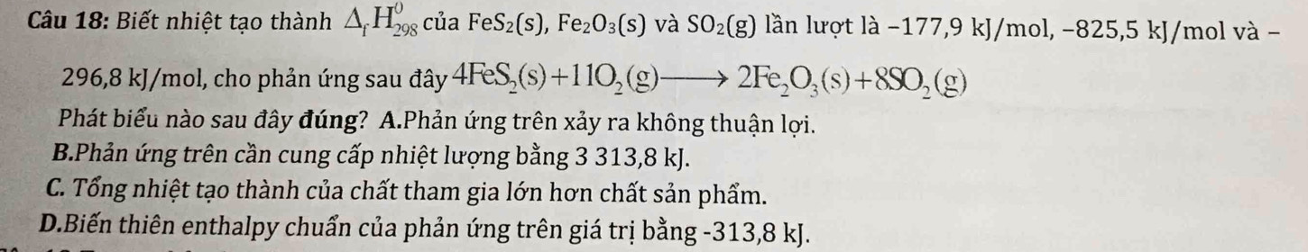 Biết nhiệt tạo thành △ _fH_(298)^0 của FeS_2(s), Fe_2O_3(s) và SO_2(g) lần lượt la-1 177, 9 kJ/mol, −82 5, 5kJ/ mol và -
296, 8 kJ/mol, cho phản ứng sau đây 4FeS_2(s)+11O_2(g)to 2Fe_2O_3(s)+8SO_2(g)
Phát biểu nào sau đây đúng? A.Phản ứng trên xảy ra không thuận lợi.
B.Phản ứng trên cần cung cấp nhiệt lượng bằng 3 313, 8 kJ.
C. Tổng nhiệt tạo thành của chất tham gia lớn hơn chất sản phẩm.
D.Biến thiên enthalpy chuẩn của phản ứng trên giá trị bằng -313, 8 kJ.