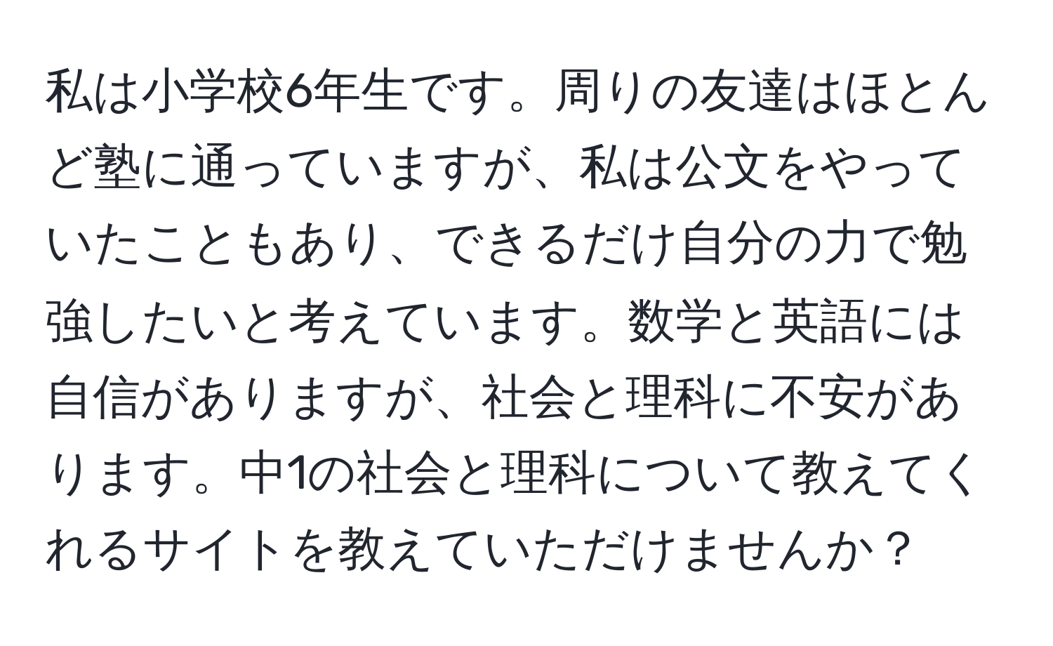 私は小学校6年生です。周りの友達はほとんど塾に通っていますが、私は公文をやっていたこともあり、できるだけ自分の力で勉強したいと考えています。数学と英語には自信がありますが、社会と理科に不安があります。中1の社会と理科について教えてくれるサイトを教えていただけませんか？