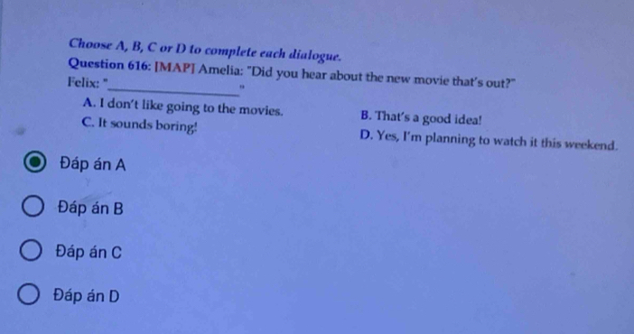 Choose A, B, C or D to complete each dialogue.
Question 616: [MAP] Amelia: "Did you hear about the new movie that’s out?"
Felix: "_ "
A. I don't like going to the movies. B. That's a good idea!
C. It sounds boring! D. Yes, I'm planning to watch it this weekend.
Đáp án A
Đáp án B
Đáp án C
Đáp án D