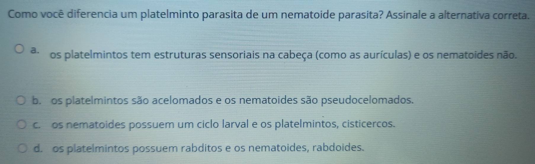 Como você diferencia um platelminto parasita de um nematoide parasita? Assinale a alternativa correta.
a. os platelmintos tem estruturas sensoriais na cabeça (como as aurículas) e os nematoides não.
b. os platelmintos são acelomados e os nematoides são pseudocelomados.
c. os nematoides possuem um ciclo larval e os platelmintos, cisticercos.
d. os platelmintos possuem rabditos e os nematoides, rabdoides.