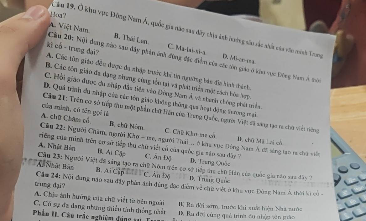 Hoa?
Câu 19. Ở khu vực Đông Nam Á, quốc gia nào sau đây chịu ảnh hưởng sâu sắc nhất của văn minh Trung
A. Việt Nam. B. Thái Lan. C. Ma-lai-xi-a.
kì cổ - trung đại?
Câu 20: Nội dung nào sau đây phản ánh đúng đặc điểm của các tôn giáo ở khu vực Đông Nam Á thời
D. Mi-an-ma.
A. Các tôn giáo đều được du nhập trước khi tín ngưỡng bản địa hình thành,
B. Các tôn giáo đa dạng nhưng cùng tồn tại và phát triển một cách hòa hợp.
C. Hồi giáo được du nhập đầu tiên vào Đông Nam Á và nhanh chóng phát triển.
D. Quá trình du nhập của các tôn giáo không thông qua hoạt động thương mại.
của mình, có tên gọi là
Câu 21: Trên cơ sở tiếp thu một phần chữ Hán của Trung Quốc, người Việt đã sáng tạo ra chữ viết riêng
A. chữ Chăm cổ. B. chữ Nôm. C. Chữ Khơ-me cổ. D. chữ Mã Lai cổ.
Câu 22: Người Chăm, người Khơ - me, người Thái... ở khu vực Đông Nam Á đã sáng tạo ra chữ viết
riếng của mình trên cơ sở tiếp thu chữ viết cổ của quốc gia nào sau dây ?
A. Nhật Bản B. Ai Cập C. Ấn Độ D. Trung Quốc
Câu 23: Người Việt đã sáng tạo ra chữ Nôm trên cơ sở tiếp thu chữ Hán của quốc gia nào sau đây ?
A. Nhật Bản B. Ai Cập C. Án Độ D. Trung Quốc
trung đại?
Câu 24: Nội dung nào sau đây phản ánh đúng đặc điểm về chữ viết ở khu vực Đông Nam Á thời kì cổ -
A. Chịu ảnh hưởng của chữ viết từ bên ngoài
C. Có sự đa dạng nhưng thiếu tính thống nhất B: Ra đời sớm, trước khi xuất hiện Nhà nước
D. Ra đời cùng quá trình du nhập tôn giáo
Phần II. Câu trắc nghiệm đúng sai