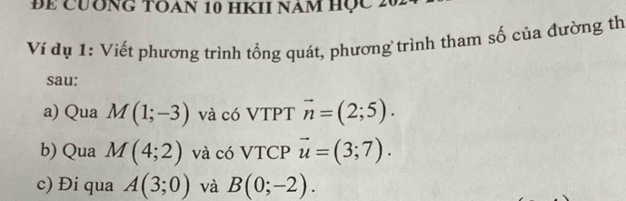 ĐE CUÔNG TOAN 10 HKII NAM Học 2 
Ví dụ 1: Viết phương trình tổng quát, phương trình tham số của đường th 
sau: 
a) Qua M(1;-3) và có VTPT vector n=(2;5). 
b) Qua M(4;2) và có VTCP vector u=(3;7). 
c) Đi qua A(3;0) và B(0;-2).