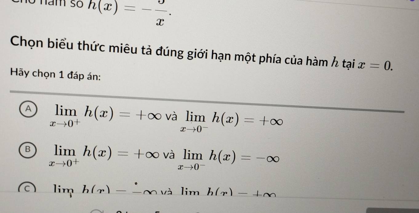 h(x)=- 9/x . 
Chọn biểu thức miêu tả đúng giới hạn một phía của hàm h tại x=0. 
Hãy chọn 1 đáp án:
A limlimits _xto 0^+h(x)=+∈fty valimlimits _xto 0^-h(x)=+∈fty
B limlimits _xto 0^+h(x)=+∈fty va limlimits _xto 0^-h(x)=-∈fty
lim h(r)--∈fty valim 、 h(r)-+m