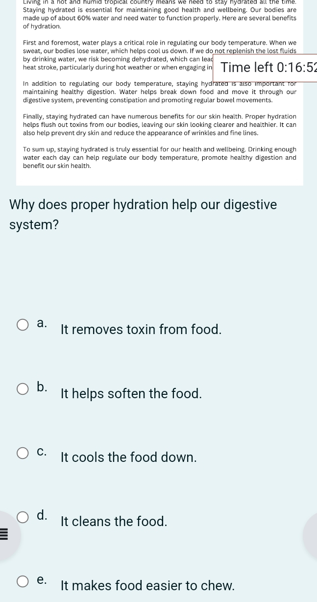 Staying hydrated is essential for maintaining good health and wellbeing. Our bodies are
made up of about 60% water and need water to function properly. Here are several benefits
of hydration.
First and foremost, water plays a critical role in regulating our body temperature. When we
sweat, our bodies lose water, which helps cool us down. If we do not replenish the lost fluids
by drinking water, we risk becoming dehydrated, which can lead
heat stroke, particularly during hot weather or when engaging in Time left 0:16:52
In addition to regulating our body temperature, staying hydrated is also important for
maintaining healthy digestion. Water helps break down food and move it through our
digestive system, preventing constipation and promoting regular bowel movements.
Finally, staying hydrated can have numerous benefits for our skin health. Proper hydration
helps flush out toxins from our bodies, leaving our skin looking clearer and healthier. It can
also help prevent dry skin and reduce the appearance of wrinkles and fine lines
To sum up, staying hydrated is truly essential for our health and wellbeing. Drinking enough
water each day can help regulate our body temperature, promote healthy digestion and
benefit our skin health.
Why does proper hydration help our digestive
system?
a. It removes toxin from food.
b. It helps soften the food.
C. It cools the food down.
d. It cleans the food.
e. It makes food easier to chew.