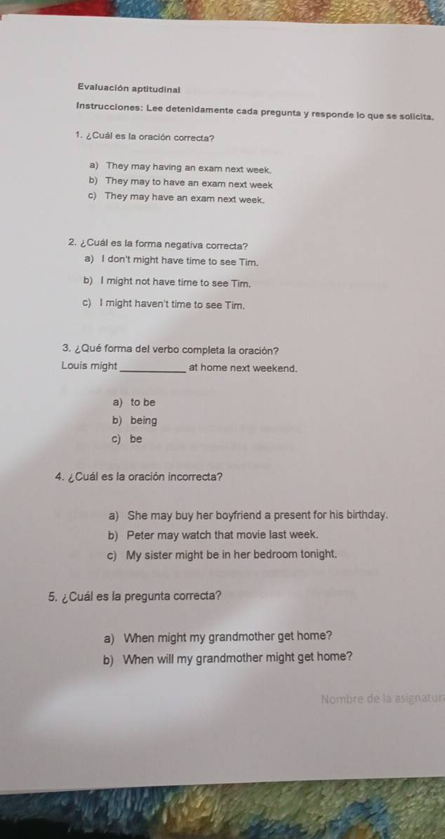 Evaluación aptitudinal
Instrucciones: Lee detenidamente cada pregunta y responde lo que se solicita.
1. ¿Cuál es la oración correcta?
a) They may having an exam next week.
b) They may to have an exam next week
c) They may have an exam next week.
2. ¿Cuál es la forma negativa correcta?
a) I don't might have time to see Tim.
b) I might not have time to see Tim.
c) I might haven't time to see Tim.
3. ¿ Qué forma del verbo completa la oración?
Louis might_ at home next weekend.
a) to be
b) being
c) be
4. ¿Cuál es la oración incorrecta?
a) She may buy her boyfriend a present for his birthday.
b) Peter may watch that movie last week.
c) My sister might be in her bedroom tonight.
5. ¿Cuál es la pregunta correcta?
a) When might my grandmother get home?
b) When will my grandmother might get home?
Nombre de la asignatur