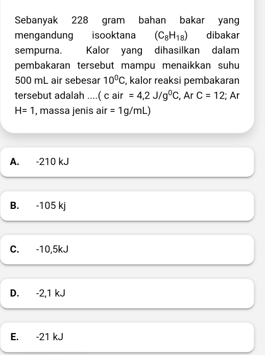 Sebanyak 228 gram bahan bakar yang
mengandung isooktana (C_8H_18) dibakar
sempurna. Kalor yang dihasilkan dalam
pembakaran tersebut mampu menaikkan suhu
500 mL air sebesar 10^0C , kalor reaksi pembakaran
tersebut adalah ....( c air =4,2J/g^0C , Ar C=12;; Ar
H=1 , massa jenis air =1g/mL)
A. -210 kJ
B. -105 kj
C. -10,5kJ
D. -2, 1 kJ
E. -21 kJ