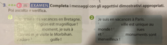 3 (1 EXAMEN Completa i messaggi con gli aggettivi dimostrativi appropriati. 
Poi ascolta e verifica. 
g a sse nes vacances en Bretagne. 0 Je suis en vacances à Paris. 
_ 
_région est magnifique ! _ville est unique au
7n ² _ moment, je suis à monde 1^2 _ rues 
vannes et je visite le Morbihan. et _monuments sont 
adore ?_ golfe ! merveilleux !