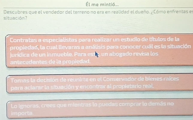 Él me mintió... 
Descubres que el vendedor del terreno no era en realidad el dueño. ¿Cómo enfrentas es 
situación? 
Contratas a especialistas para realizar un estudio de títulos de la 
propiedad, la cual llevaras a análisis para conocer cuál es la situación 
jurídica de un inmueble. Para esto, un abogado revisa los 
antecedentes de la propiedad. 
Tomas la decisión de reunirte en el Conservador de bienes raíces 
para aclarar la situación y encontrar al propietario real 
Lo ignoras, crees que mientras lo puedas comprar lo demás no 
importa.