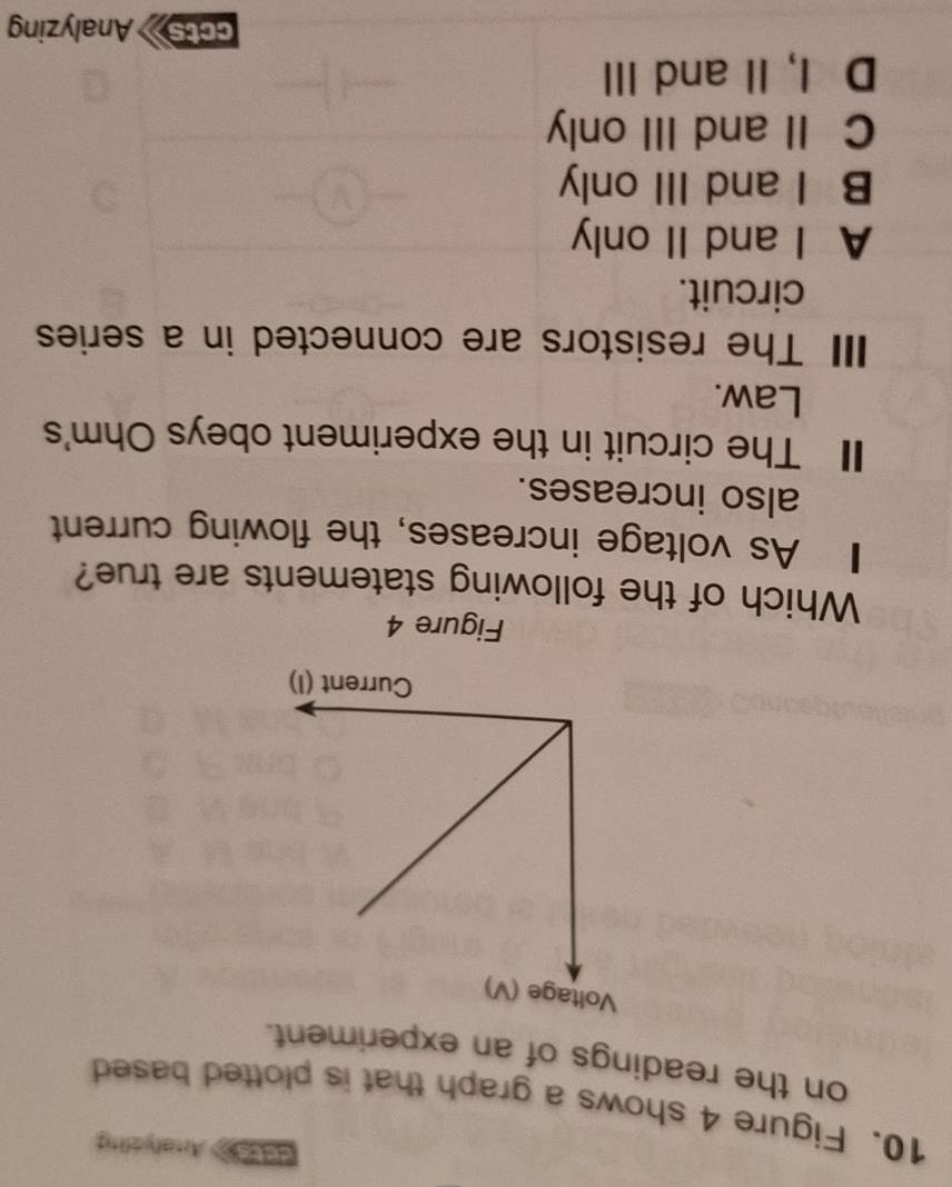 eeca Aralyefing
10. Figure 4 shows a graph that is plotted based
on the readings of an experiment.
Figure 4
Which of the following statements are true?
1 As voltage increases, the flowing current
also increases.
I The circuit in the experiment obeys Ohm 's
Law.
II The resistors are connected in a series
circuit.
A I and II only
B I and III only
C II and III only
D I, II and III
ccts Analyzing